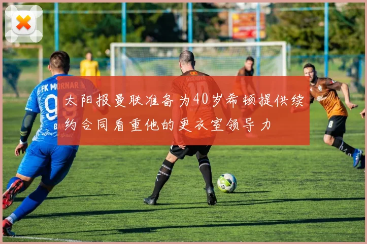 太阳报曼联准备为40岁希顿提供续约合同看重他的更衣室领导力