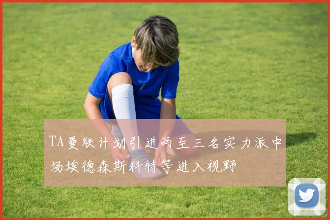 TA曼联计划引进两至三名实力派中场埃德森斯科特等进入视野
