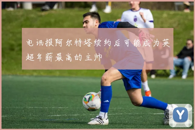 电讯报阿尔特塔续约后可能成为英超年薪最高的主帅