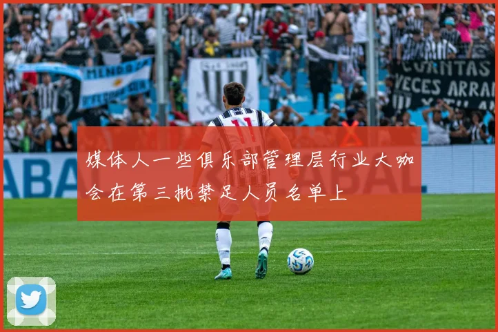 媒体人一些俱乐部管理层行业大咖会在第三批禁足人员名单上